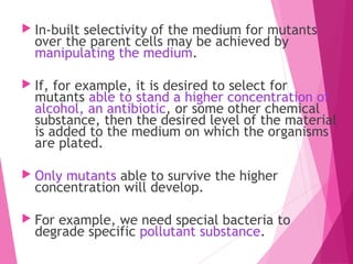  In-built selectivity of the medium for mutants
over the parent cells may be achieved by
manipulating the medium.
 If, for example, it is desired to select for
mutants able to stand a higher concentration of
alcohol, an antibiotic, or some other chemical
substance, then the desired level of the material
is added to the medium on which the organisms
are plated.
 Only mutants able to survive the higher
concentration will develop.
 For example, we need special bacteria to
degrade specific pollutant substance.
 