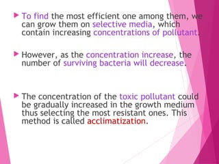  To find the most efficient one among them, we
can grow them on selective media, which
contain increasing concentrations of pollutant.
 However, as the concentration increase, the
number of surviving bacteria will decrease.
 The concentration of the toxic pollutant could
be gradually increased in the growth medium
thus selecting the most resistant ones. This
method is called acclimatization.
 