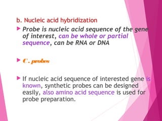 b. Nucleic acid hybridization 
 Probe is nucleic acid sequence of the gene
of interest, can be whole or partial
sequence, can be RNA or DNA
 C . probes
 If nucleic acid sequence of interested gene is
known, synthetic probes can be designed
easily, also amino acid sequence is used for
probe preparation.
 