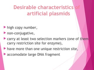 Desirable characteristics of
artificial plasmids
 high copy number,
 non-conjugative,
 carry at least two selection markers (one of them
carry restriction site for enzyme),
 have more than one unique restriction site,
 accomodate large DNA fragment
 