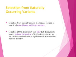 Selection from Naturally
Occurring Variants
 Selection from natural variants is a regular feature of
industrial microbiology and biotechnology.
 Selection of this type is not only slow but its course is
largely outside the control of the biotechnologist, an
intolerable condition in the highly competitive world of
modern industry.
 