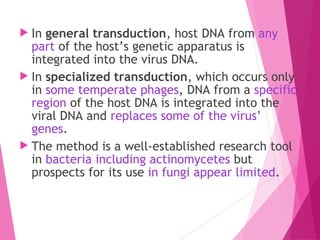  In general transduction, host DNA from any
part of the host’s genetic apparatus is
integrated into the virus DNA.
 In specialized transduction, which occurs only
in some temperate phages, DNA from a specific
region of the host DNA is integrated into the
viral DNA and replaces some of the virus’
genes.
 The method is a well-established research tool
in bacteria including actinomycetes but
prospects for its use in fungi appear limited.
 