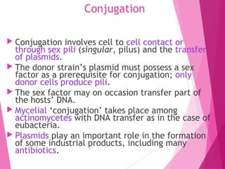 Conjugation
 Conjugation involves cell to cell contact or
through sex pili (singular, pilus) and the transfer
of plasmids.
 The donor strain’s plasmid must possess a sex
factor as a prerequisite for conjugation; only
donor cells produce pili.
 The sex factor may on occasion transfer part of
the hosts’ DNA.
 Mycelial ‘conjugation’ takes place among
actinomycetes with DNA transfer as in the case of
eubacteria.
 Plasmids play an important role in the formation
of some industrial products, including many
antibiotics.
 