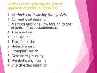 Methods of manipulating the genetic
apparatus of industrial organisms
A. Methods not involving foreign DNA
1. Conventional mutation
B. Methods involving DNA foreign to the
organism (i.e. recombination)
2. Transduction
3. Conjugation
4. Transformation
5. Heterokaryosis
6. Protoplast fusion
7. Genetic engineering
8. Metabolic engineering
9. Site-directed mutation
 