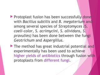  Protoplast fusion has been successfully done
with Bacillus subtilis and B. megaterium and
among several species of Streptomyces (S.
coeli-color, S. acrimycini, S. olividans, S.
pravulies) has been done between the fungi
Geotrichum and Aspergillus.
 The method has great industrial potential and
experimentally has been used to achieve
higher yields of antibiotics through fusion with
protoplasts from different fungi.
 
