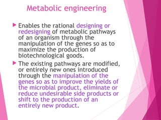 Metabolic engineering
 Enables the rational designing or
redesigning of metabolic pathways
of an organism through the
manipulation of the genes so as to
maximize the production of
biotechnological goods.
 The existing pathways are modified,
or entirely new ones introduced
through the manipulation of the
genes so as to improve the yields of
the microbial product, eliminate or
reduce undesirable side products or
shift to the production of an
entirely new product.
 