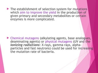  The establishment of selection system for mutations
which aim to improve the yield in the production of
given primary and secondary metabolites or certain
enzymes is more complicated.
 Chemical mutagens (alkylating agents, base analogues,
deaminating agents) or physical mutagens (UV and the
Ionizing radiations: X-rays, gamma rays, alpha-
particles and fast neutrons) could be used for increasing
the mutation rate of bacteria.
 