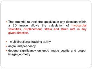  The potential to track the speckles in any direction within
a 2D image allows the calculation of myocardial
velocities, displacement, strain and strain rate in any
given direction.
 multidirectional tracking ability
 angle independency
 depend significantly on good image quality and proper
image geometry
 