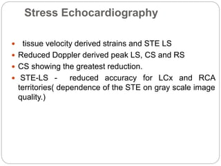 Stress Echocardiography
 tissue velocity derived strains and STE LS
 Reduced Doppler derived peak LS, CS and RS
 CS showing the greatest reduction.
 STE-LS - reduced accuracy for LCx and RCA
territories( dependence of the STE on gray scale image
quality.)
 