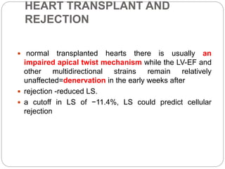 HEART TRANSPLANT AND
REJECTION
 normal transplanted hearts there is usually an
impaired apical twist mechanism while the LV-EF and
other multidirectional strains remain relatively
unaffected=denervation in the early weeks after
 rejection -reduced LS.
 a cutoff in LS of −11.4%, LS could predict cellular
rejection
 