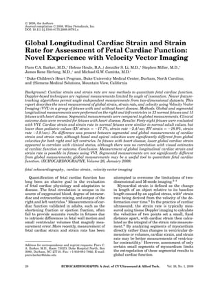 C
 2008, the Authors
Journal compilation C
 2008, Wiley Periodicals, Inc.
DOI: 10.1111/j.1540-8175.2008.00761.x
Global Longitudinal Cardiac Strain and Strain
Rate for Assessment of Fetal Cardiac Function:
Novel Experience with Velocity Vector Imaging
Piers C.A. Barker, M.D.,∗
Helene Houle, B.A.,† Jennifer S. Li, M.D.,∗
Stephen Miller, M.D.,∗
James Rene Herlong, M.D.,∗
and Michael G.W. Camitta, M.D.∗
∗
Duke Children’s Heart Program, Duke University Medical Center, Durham, North Carolina;
and †Siemens Medical Solutions, Mountain View, California
Background: Cardiac strain and strain rate are new methods to quantitate fetal cardiac function.
Doppler-based techniques are regional measurements limited by angle of insonation. Newer feature-
tracking algorithms permit angle independent measurements from two-dimensional datasets. This
report describes the novel measurement of global strain, strain rate, and velocity using Velocity Vector
Imaging (VVI) in a group of fetuses with and without heart disease. Methods: Global and segmental
longitudinal measurements were performed on the right and left ventricles in 33 normal fetuses and 15
fetuses with heart disease. Segmental measurements were compared to global measurements. Clinical
outcome data were recorded for fetuses with heart disease. Results: Forty-eight fetuses were evaluated
with VVI. Cardiac strain and strain rate in normal fetuses were similar to normal adult values, but
lower than pediatric values (LV strain = −17.7%, strain rate −2.4/sec; RV strain = −18.0%, strain
rate −1.9/sec). No difference was present between segmental and global measurements of cardiac
strain and strain rate, although basal and apical velocities were significantly different from global
velocities for both right and left ventricles. In fetuses with heart disease, lower global cardiac strain
appeared to correlate with clinical status, although there was no correlation with visual estimates
of cardiac function or outcome. Conclusion: Measurement of global longitudinal cardiac strain and
strain rate is possible in fetuses using VVI. Segmental measurements are not significantly different
from global measurements; global measurements may be a useful tool to quantitate fetal cardiac
function. (ECHOCARDIOGRAPHY, Volume 26, January 2009)
fetal echocardiography, cardiac strain, velocity vector imaging
Quantification of fetal cardiac function has
long been an elusive goal in the evaluation
of fetal cardiac physiology and adaptation to
disease. The fetal circulation is unique in its
source of oxygenated blood, degree of intracar-
diac and extracardiac mixing, and output of the
right and left ventricles.1
Measurements of car-
diac function validated in adults, such as the
shortening fraction or ejection fraction, often
fail to provide accurate results in fetuses due
to intrinsic differences in fetal wall motion and
small ventricular volumes that magnify mea-
surement error. More recently, measurement of
fetal cardiac strain and strain rate has been
Address for correspondence and reprint requests: Piers C.
A. Barker, M.D., Room 7502D, Duke Hospital North, Box
3090, Durham, NC 27710. Fax: +1-919-681-7892; E-mail:
piers.barker@duke.edu
attempted to overcome the limitations of two-
dimensional and M-mode imaging.2–4
Myocardial strain is defined as the change
in length of an object relative to its baseline
length caused by an applied stress, with5
strain
rate being derived from the velocity of the de-
formation over time.6
In the practice of cardiac
ultrasound, the strain rate is typically mea-
sured using tissue Doppler imaging to calculate
the velocities of two points set a small, fixed
distance apart, with cardiac strain then calcu-
lated as the integral of the strain rate measure-
ment.6
By analyzing segments of myocardium
directly rather than changes in ventricular di-
mensions or volumes, cardiac strain, and strain
rate may be better measurements of ventricu-
lar contractility.7
However, assessment of only
certain small segments of myocardium limits
the extrapolation of these segmental results to
global cardiac function.
28 ECHOCARDIOGRAPHY: A Jrnl. of CV Ultrasound  Allied Tech. Vol. 26, No. 1, 2009
 