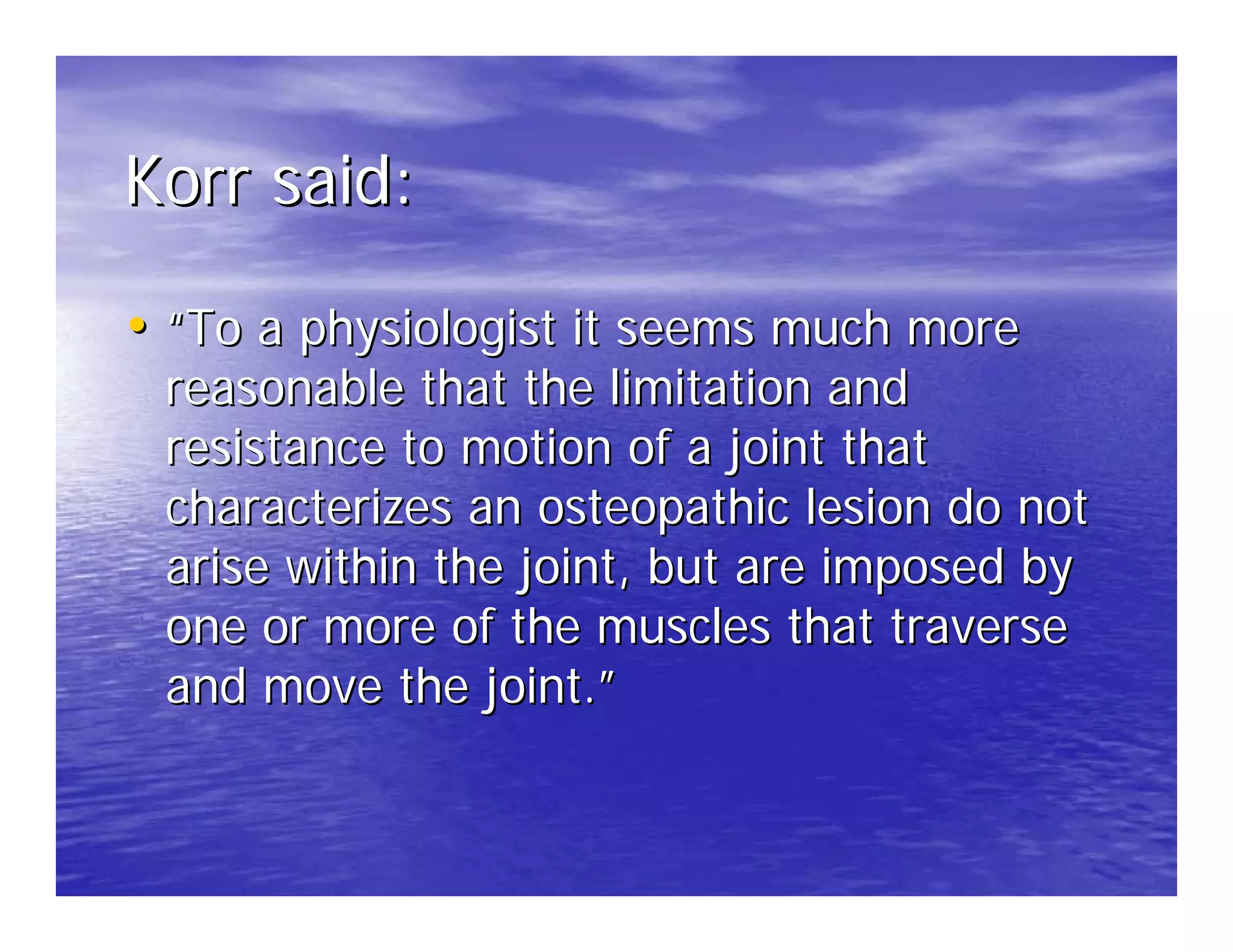 Korr said:

• “To a physiologist it seems much more
 reasonable that the limitation and
 resistance to motion of a joint that
 characterizes an osteopathic lesion do not
 arise within the joint, but are imposed by
 one or more of the muscles that traverse
 and move the joint.”
 