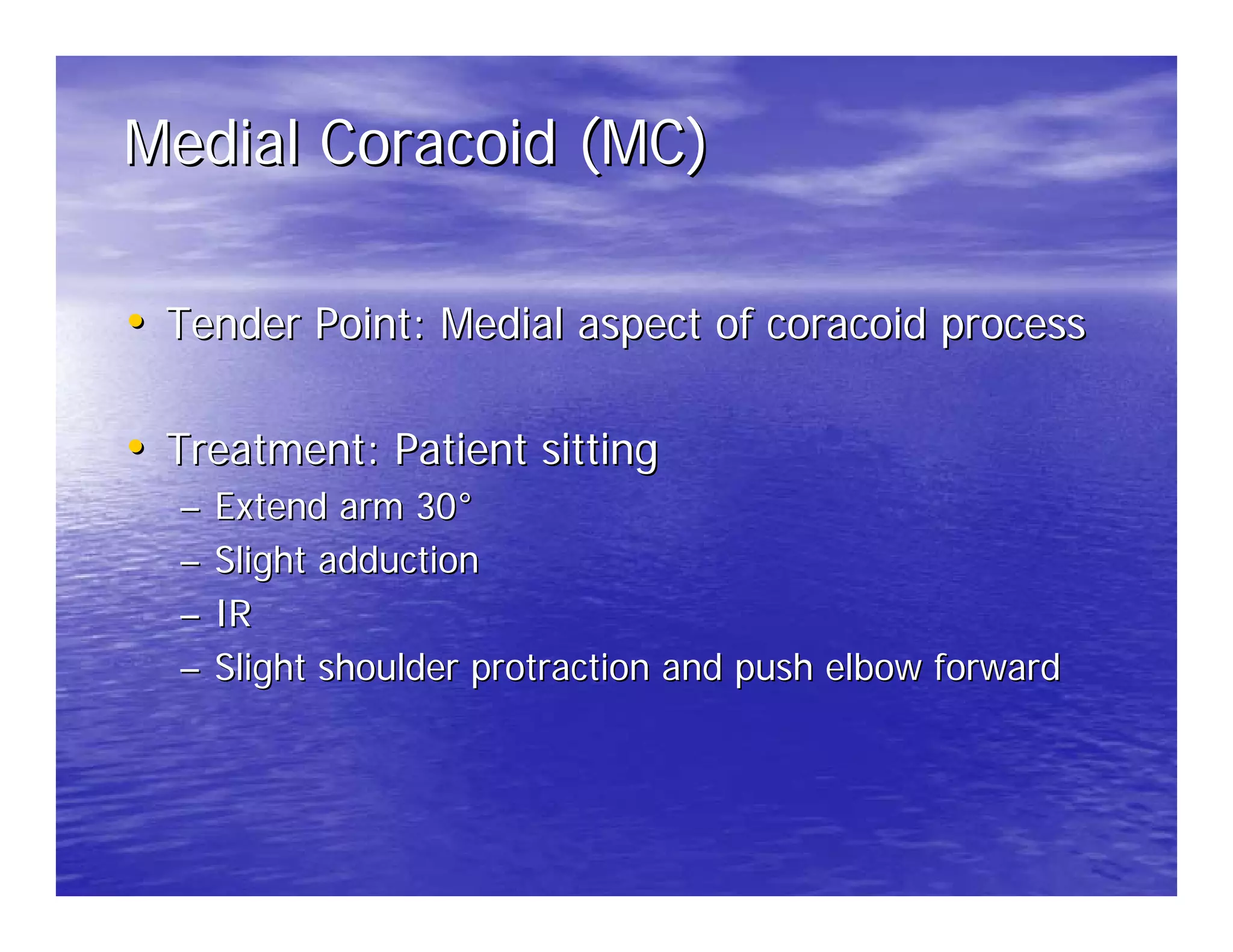 Medial Coracoid (MC)

• Tender Point: Medial aspect of coracoid process

• Treatment: Patient sitting
  –   Extend arm 30°
  –   Slight adduction
  –   IR
  –   Slight shoulder protraction and push elbow forward
 