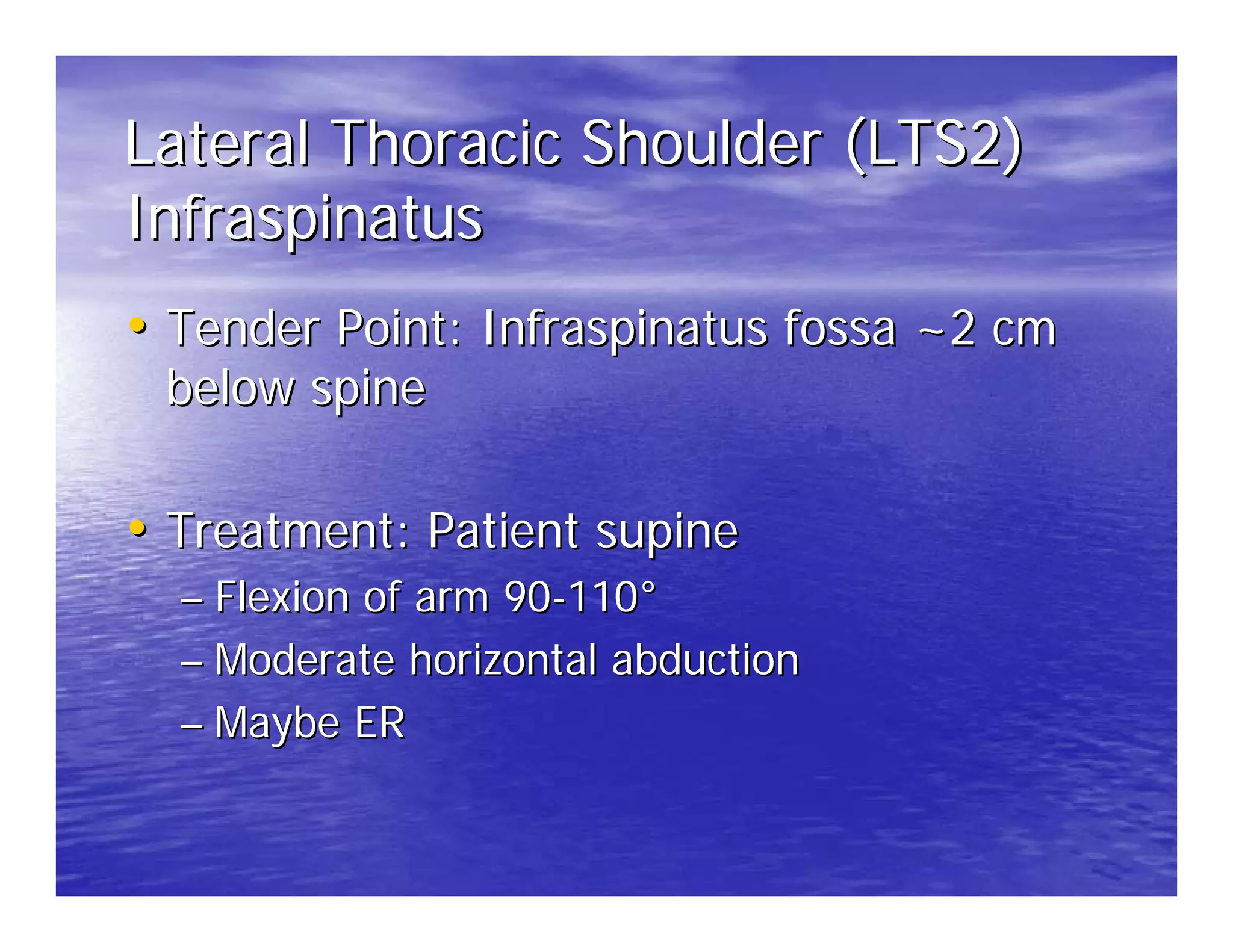 Lateral Thoracic Shoulder (LTS2)
Infraspinatus
• Tender Point: Infraspinatus fossa ~2 cm
 below spine

• Treatment: Patient supine
  – Flexion of arm 90-110°
  – Moderate horizontal abduction
  – Maybe ER
 