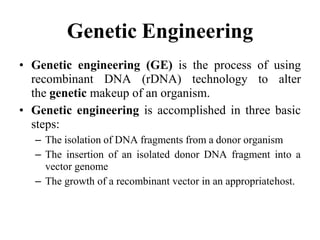 Genetic Engineering
• Genetic engineering (GE) is the process of using
recombinant DNA (rDNA) technology to alter
the genetic makeup of an organism.
• Genetic engineering is accomplished in three basic
steps:
– The isolation of DNA fragments from a donor organism
– The insertion of an isolated donor DNA fragment into a
vector genome
– The growth of a recombinant vector in an appropriatehost.
 