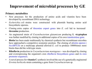 Improvement of microbial processes by GE
Primary metabolites
• New processes for the production of amino acids and vitamins have been
developed by recombinant DNA technology.
• Escherichia coli strains were constructed with plasmids bearing amino acid
biosynthetic operons.
• Cloning extra copies of threonine export genes into E. coli led to increased
threonine production.
• An engineered strain of Corynebacterium glutamicum producing L -tryptophan
was further modified by cloning in additional copies of its own transketolase gene.
• Biotin has been made traditionally by chemical synthesis but recombinant microbes
have approached a competitive economic position. The cloning of abiotin operon (
bioABFCD) on a multicopy plasmid allowed E. coli to produce 10000times more
biotin than did the wild-type strain.
• Riboflavin production in Corynebacterium moniagenes - was developed by cloning
and overexpressing the organism's own riboflavin biosynthesis genes and its own
promoter sequences.
• A novel process for vitamin C synthesis involved the use of a genetically engineered
Erwinia herbicola strain containing a gene from Corynebacterium sp.
 