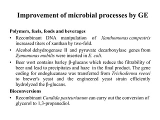 Improvement of microbial processes by GE
Polymers, fuels, foods and beverages
• Recombinant DNA manipulation of Xanthomonas campestris
increased titers of xanthan by two-fold.
• Alcohol dehydrogenase II and pyruvate decarboxylase genes from
Zymomonas mobilis were inserted in E. coli.
• Beer wort contains barley β-glucans which reduce the filtrability of
beer and lead to precipitates and haze in the final product. The gene
coding for endoglucanase was transferred from Trichoderma reesei
to brewer's yeast and the engineered yeast strain efficiently
hydrolyzed the β-glucans.
Bioconversions
• Recombinant Candida pasteurianum can carry out the conversion of
glycerol to 1,3-propanediol.
 