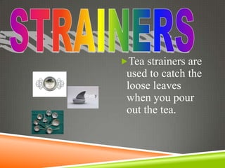 Tea strainers are
 used to catch the
 loose leaves
 when you pour
 out the tea.
 