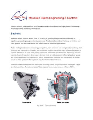 Mountain States Engineering & Controls 
 
This document is excerpted from http://www.spiraxsarco.com/Resources/Pages/Steam‐Engineering‐
Tutorials/pipeline‐ancillaries/strainers.aspx 
Strainers
Strainers arrest pipeline debris such as scale, rust, jointing compound and weld metal in
pipelines, protecting equipment and processes. This tutorial considers the range of strainer and
filter types in use and how to size and select them for different applications.
As the marketplace becomes increasingly competitive, more emphasis has been placed on reducing plant
downtime and maintenance. In steam and condensate systems, damage to plant is frequently caused by
pipeline debris such as scale, rust, jointing compound, weld metal and other solids, which may find their
way into the pipeline system. Strainers are devices which arrest these solids in flowing liquids or gases,
and protect equipment from their harmful effects, thus reducing downtime and maintenance. A strainer
should be fitted upstream of every steam trap, flowmeter and control valve.
Strainers can be classified into two main types according to their body configuration; namely the Y-type
and the basket type. Typical examples of these types of strainers can be seen in Figure 12.4.1.
Fig. 12.4.1 Typical strainers
 