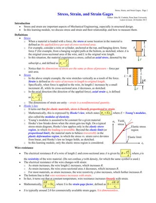 Stress, Strain, and Strain Gages, Page 1
Stress, Strain, and Strain Gages
Author: John M. Cimbala, Penn State University
Latest revision: 24 October 2013
Introduction
 Stress and strain are important aspects of Mechanical Engineering, especially in structural design.
 In this learning module, we discuss stress and strain and their relationship, and how to measure them.
Definitions
 Stress
o When a material is loaded with a force, the stress at some location in the material is
defined as the applied force per unit of cross-sectional area.
o For example, consider a wire or cylinder, anchored at the top, and hanging down. Some
force F (for example, from a hanging weight) pulls at the bottom, as sketched, where A is
the original cross-sectional area of the wire, and L is the original wire length.
o In this situation, the material experiences a stress, called an axial stress, denoted by the
subscript a, and defined as a
F
A
  .
o Notice that the dimensions of stress are the same as those of pressure – force per
unit area.
 Strain
o In the above simple example, the wire stretches vertically as a result of the force.
Strain is defined as the ratio of increase in length to original length.
o Specifically, when force is applied to the wire, its length L increases by a small
increment L, while its cross-sectional area A decreases, as sketched.
o In the axial direction (the direction of the applied force), axial strain a is defined
as a
L
L

  .
o The dimensions of strain are unity – strain is a nondimensional quantity.
 Hooke’s law
o It turns out that for elastic materials, stress is linearly proportional to strain.
o Mathematically, this is expressed by Hooke’s law, which states a aE  , where E = Young’s modulus,
also called the modulus of elasticity.
o Young’s modulus is assumed to be constant for a given material.
o Hooke’s law breaks down when the strain gets too high. On a typical
stress-strain diagram, Hooke’s law applies only in the elastic stress
region, in which the loading is reversible. Beyond the elastic limit (or
proportional limit), the material starts to behave irreversibly in the
plastic deformation region, in which the stress vs. strain curve deviates
from linear, and Hooke’s law no longer holds, as sketched.
o In this learning module, only the elastic stress region is considered.
Wire resistance
 The electrical resistance R of a wire of length L and cross-sectional area A is given by
L
R
A

 , where  is
the resistivity of the wire material. (Do not confuse  with density, for which the same symbol is used.)
 The electrical resistance of the wire changes with strain:
o As strain increases, the wire length L increases, which increases R.
o As strain increases, the wire cross-sectional area A decreases, which increases R.
o For most materials, as strain increases, the wire resistivity  also increases, which further increases R.
 The bottom line is that wire resistance increases with strain.
 In fact, it turns out that at constant temperature, wire resistance increases linearly with strain.
 Mathematically, a
R
S
R

 , where S is the strain gage factor, defined as
/
a
R R
S


 .
 S is typically around 2.0 for commercially available strain gages. S is dimensionless.
F
A L
F
L + L
L
L
a
a
Elastic limit
Elastic stress
region
Yield
stress
 