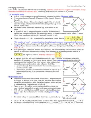 Stress, Strain, and Strain Gages, Page 3
Strain gage electronics
Since R/R is very small and difficult to measure directly, electronic circuits must be designed to measure the change
in resistance rather than the resistance itself. Fortunately, there are circuits available to do just that.
The Wheatstone bridge
 A clever circuit to measure very small changes in resistance is called a Wheatstone bridge.
 A schematic diagram of a simple Wheatstone bridge circuit is shown to
the right.
 As seen in the sketch, a DC supply voltage is supplied (top to bottom)
across the bridge, which contains four resistors (two parallel legs of two
resistors each in series).
 The output voltage is measured across the legs in the middle of the
bridge.
 In the analysis here, it is assumed that the measuring device (voltmeter,
oscilloscope, computerized digital data acquisition system, etc.) used to measure output voltage Vo has an
infinite input impedance, and therefore has no effect on the circuit.
 Output voltage Vo = Vo
+
– Vo
–
is calculated by analyzing the circuit. Namely,
  
3 1 4 2
o
2 3 1 4
s
R R R R
V V
R R R R


 
.
[This equation is “exact” – no approximations of small change in resistance were made in its derivation.]
 How does the Wheatstone bridge work? Well, if all four resistors are identical (R1 = R2 = R3 = R4), the bridge
is balanced since the same current flows through the left leg and the right leg of the bridge. For a balanced
bridge, Vo = 0.
 More generally (as can be seen from the above equation), a Wheatstone bridge can be balanced even if the
resistors do not all have the same value, so long as the numerator in the above equation is zero, i.e., if
3 1 4 2
R R R R
 . Or, expressed as ratios, the bridge is balanced if 1 4
2 3
R R
R R
 .
 In practice, the bridge will not be balanced automatically, since “identical” resistors are not actually
identical, with resistance varying by up to several percent. Thus, a potentiometer (variable resistor) is
sometimes applied in place of one of the resistors in the bridge so that
minor adjustments can be made in order to balance the bridge.
o An arrow through the resistor indicates that its resistance can vary,
as sketched to the right.
o In this circuit, resistor R2 was arbitrarily chosen to be replaced by a
potentiometer, but any of the four resistors could have been used
instead.
Quarter bridge circuit
 To measure strain, one of the resistors, in this case R3, is replaced by the
strain gage, as sketched to the right. (Note that one of the other resistors
may still be a potentiometer rather than a fixed resistor, but that will not
be indicated on the circuit diagrams to follow.)
 Again, an arrow through the resistor indicates that its resistance can
vary  this time because R3 is an active strain gage, not a potentiometer.
 With only one out of the four available resistors substituted by a strain
gage, as in the above schematic, the circuit is called a quarter bridge
circuit.
 The output voltage Vo is calculated from Ohm’s law, as previously,
  
3 1 4 2
o
2 3 1 4
s
R R R R
V V
R R R R


 
.
 Let R1 = R2 = R4 = 120 , and let the initial resistance of the strain gage (with no load) be R3,initial = 120 .
 The bridge is therefore initially balanced when R3 = R3,initial, since R3,initialR1 – R4R2 = 0, and Vo is thus zero.
Vs = supply
voltage
R1 R2
R4 R3
Vo
+

+

Pot
Vs = supply
voltage
R1 R2
R4 R3
Vo
+

+

R3 = strain gage
Vs = supply
voltage
R1 R2
R4 R3
Vo
+

+

Vo
–
Vo
+
 