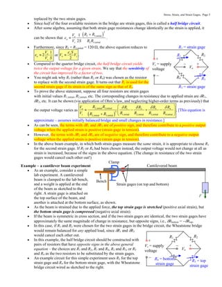 Stress, Strain, and Strain Gages, Page 5
replaced by the two strain gages.
 Since half of the four available resistors in the bridge are strain gages, this is called a half bridge circuit.
 After some algebra, assuming that both strain gage resistances change identically as the strain is applied, it
can be shown that
 
2
2 3,initial
o
2 3,initial
1
2
a
s
R R
V
V S R R


 .
 Furthermore, since R2 = R3,initial = 120 , the above equation reduces to
o 1
2
a
s
V
V S
  or o
2
a
s
S
V V

 .
 Compared to the quarter bridge circuit, the half bridge circuit yields
twice the output voltage for a given strain. We say that the sensitivity of
the circuit has improved by a factor of two.
 You might ask why R1 (rather than R2 or R4) was chosen as the resistor
to replace with the second strain gage. It turns out that R1 is used for the
second strain gage if its strain is of the same sign as that of R3.
 To prove the above statement, suppose all four resistors are strain gages
with initial values R1,initial, R2,initial, etc. The corresponding changes in resistance due to applied strain are R1,
R2, etc. It can be shown (via application of Ohm’s law, and neglecting higher-order terms as previously) that
the output voltage varies as
 
2,initial 3,initial
o 3
1 2 4
2
1,initial 2,initial 3,initial 4,initial
2,initial 3,initial
s
R R
V R
R R R
V R R R R
R R

  
 
   
 
 
  
. [This equation is
approximate – assumes initially balanced bridge and small changes in resistance.]
 As can be seen, the terms with R1 and R3 are of positive sign, and therefore contribute to a positive output
voltage when the applied strain is positive (strain gage in tension).
 However, the terms with R2 and R4 are of negative sign, and therefore contribute to a negative output
voltage when the applied strain is positive (strain gage in tension).
 In the above beam example, in which both strain gages measure the same strain, it is appropriate to choose R1
for the second strain gage. If R2 or R4 had been chosen instead, the output voltage would not change at all as
strain is increased, because of the signs in the above equation. (The change in resistance of the two strain
gages would cancel each other out!)
Example  a cantilever beam experiment
 As an example, consider a simple
lab experiment. A cantilevered
beam is clamped to the lab bench,
and a weight is applied at the end
of the beam as sketched to the
right. A strain gage is attached on
the top surface of the beam, and
another is attached at the bottom surface, as shown.
 As the beam is strained due to the applied force, the top strain gage is stretched (positive axial strain), but
the bottom strain gage is compressed (negative axial strain).
 If the beam is symmetric in cross section, and if the two strain gages are identical, the two strain gages have
approximately the same magnitude of change in resistance, but opposite signs, i.e., Rbottom = Rtop.
 In this case, if R1 and R3 were chosen for the two strain gages in the bridge circuit, the Wheatstone bridge
would remain balanced for any applied load, since R1 and R3
would cancel each other out.
 In this example, the half bridge circuit should be constructed with
pairs of resistors that have opposite signs in the above general
equation – the choices are R1 and R2, R1 and R4, R2 and R3, or R3
and R4 as the two resistors to be substituted by the strain gages.
 An example circuit for this simple experiment uses R3 for the top
strain gage and R4 for the bottom strain gage, with the Wheatstone
bridge circuit wired as sketched to the right.
Bench
Clamp
Strain gages (on top and bottom)
F
Cantilevered beam
Vs = supply
voltage
R1 R2
Vo
+

+

R3 = top
strain gage
R4 = bottom
strain gage
Vs = supply
voltage
R1 R2
R4 R3
Vo
+

+

R1 = strain gage
R3 = strain gage
 