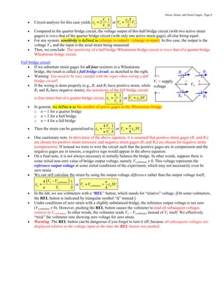 Stress, Strain, and Strain Gages, Page 6
 Circuit analysis for this case yields o 1
2
a
s
V
V S
  or o
2
a
s
S
V V

 .
 Compared to the quarter bridge circuit, the voltage output of this half bridge circuit (with two active strain
gages) is twice that of the quarter bridge circuit (with only one active strain gage), all else being equal.
 For any system, sensitivity is defined as (change in output) / (change in input). In this case, the output is the
voltage Vo, and the input is the axial strain being measured.
 Thus, we conclude: The sensitivity of a half bridge Wheatstone bridge circuit is twice that of a quarter bridge
Wheatstone bridge circuit.
Full bridge circuit
 If we substitute strain gages for all four resistors in a Wheatstone
bridge, the result is called a full bridge circuit, as sketched to the right.
 Warning: You need to be very careful with the signs when wiring a full
bridge circuit!
 If the wiring is done properly (e.g., R1 and R3 have positive strain, while
R2 and R4 have negative strain), the sensitivity of the full bridge circuit
is four times that of a quarter bridge circuit, o 1
a
s
V
V S
  or o a s
V SV

 .
 In general, we define n as the number of active gages in the Wheatstone bridge:
o n = 1 for a quarter bridge
o n = 2 for a half bridge
o n = 4 for a full bridge
 Then the strain can be generalized to o
4 1
a
s
V
n V S
  or o
4
a s
n
V SV

 .
 One cautionary note: In derivation of the above equation, it is assumed that positive strain gages (R1 and R3)
are chosen for positive strain (tension), and negative strain gages (R2 and R4) are chosen for negative strain
(compression). If instead we were to wire the circuit such that the positive gages are in compression and the
negative gages are in tension, a negative sign would appear in the above equation.
 On a final note, it is not always necessary to initially balance the bridge. In other words, suppose there is
some initial non-zero value of bridge output voltage, namely Vo,reference  0. This voltage represents the
reference output voltage at some initial conditions of the experiment, which may not necessarily even be
zero strain.
 We can still calculate the strain by using the output voltage difference rather than the output voltage itself,
 
o o,reference
4 1
a
s
V V
n V S


 or o o,reference
4
a s
n
V V SV

  .
 In the lab, we use voltmeters with a “REL” button, which stands for “relative” voltage. [On some voltmeters,
the REL button is indicated by triangular symbol “” instead.]
 Under conditions of zero strain with a slightly unbalanced bridge, the reference output voltage is not zero
(Vo,reference  0). However, pushing the REL button causes the voltmeter to read all subsequent voltages
relative to Vo,reference. In other words, the voltmeter reads Vo – Vo,reference instead of Vo itself. We effectively
“trick” the voltmeter into showing zero voltage for zero strain.
 Warning: The REL button can be dangerous if you forget to turn it off, because all subsequent voltages are
displayed relative to the voltage input at the time the REL button was pushed.
Vs = supply
voltage
R1 R2
R4 R3
Vo
+

+

 