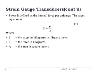 Strain Gauge Transducers(cont’d)
 Stress is defined as the internal force per unit area. The stress
equation is
(4)
Where
 S = the stress in kilograms per Square meter
 F = the force in kilograms
 A = the area in square meters
A
F
S 
9/12/201512 II ECE
 