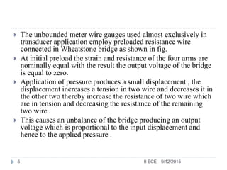  The unbounded meter wire gauges used almost exclusively in
transducer application employ preloaded resistance wire
connected in Wheatstone bridge as shown in fig.
 At initial preload the strain and resistance of the four arms are
nominally equal with the result the output voltage of the bridge
is equal to zero.
 Application of pressure produces a small displacement , the
displacement increases a tension in two wire and decreases it in
the other two thereby increase the resistance of two wire which
are in tension and decreasing the resistance of the remaining
two wire .
 This causes an unbalance of the bridge producing an output
voltage which is proportional to the input displacement and
hence to the applied pressure .
9/12/20155 II ECE
 