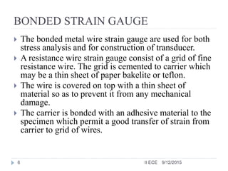 BONDED STRAIN GAUGE
 The bonded metal wire strain gauge are used for both
stress analysis and for construction of transducer.
 A resistance wire strain gauge consist of a grid of fine
resistance wire. The grid is cemented to carrier which
may be a thin sheet of paper bakelite or teflon.
 The wire is covered on top with a thin sheet of
material so as to prevent it from any mechanical
damage.
 The carrier is bonded with an adhesive material to the
specimen which permit a good transfer of strain from
carrier to grid of wires.
9/12/20156 II ECE
 