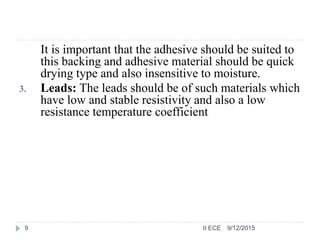 It is important that the adhesive should be suited to
this backing and adhesive material should be quick
drying type and also insensitive to moisture.
3. Leads: The leads should be of such materials which
have low and stable resistivity and also a low
resistance temperature coefficient
9/12/20159 II ECE
 