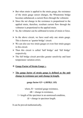  But when strain is applied to the strain gauge, the resistance
of the strain gauge sensor changes, the Wheatstone bridge
becomes unbalanced, a current flows through the voltmeter.
 Since the net change in the resistance is proportional to the
applied strain, therefore, resultant current flow through the
voltmeter is proportional to the applied strain.
 So, the voltmeter can be calibrated in terms of strain or force.
 In the above circuit, we have used only one strain gauge.
This is known as ‘quarter bridge’ circuit.
 We can also use two strain gauges or even four strain gauges
in this circuit.
 Then this circuit is called ‘half bridge’ and ‘full bridge’
respectively.
 The full bridge circuit provides greater sensitivity and least
temperature variation errors.
 Gauge Factor of Strain Gauge :-
 The gauge factor of strain gauge is defined as the unit
change in resistance per unit change in length.
gauge factor Gf = (∆R/R)/( ∆l/l)
where, R = nominal gauge resistance,
∆R = change in resistance,
l = length of the specimen in an unstressed condition,
∆l = change in specimen length.
It can be proved mathematically,
 
