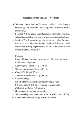 Wireless Strain SenSpot™ sensors
 Wireless Strain SenSpot™ sensors offer a breakthrough
technology for real-time and long-term structural health
monitoring.
 SenSpot™ strain gauge uses Resensys’s proprietary sensing,
scheduling and ultra-low power synchronization technology.
 SenSpot™ is designed to operate maintenance-free for more
than a decade. After installation, SenSpot™ does not need
calibration, battery replacement, or any other maintenance
during its entire service life.
 Features
1. Long lifetime: (minimum expected life without battery
replacement 10 years)
2. Lightweight： about 147 g (5.19 oz.)
3. Wireless transmitter: 120 g (4.23 oz.)
4. Cable (1ft): 10 g (0.35oz.)
5. Strain sensing element: 17 g (0.6 oz.)
6. Easy mounting
a) Self-adhesive, no drilling is required (e.g. steel)
b)Flange-mount, drilling is required (e.g. concrete)
c) Quick installation, 1-2 minutes
7. High accuracy: 1-µStrain resolution
8. Wide working temperature: -40 to +65°C (-40 °F to +150°F)
9. Long communication range: 1.0km free space
 