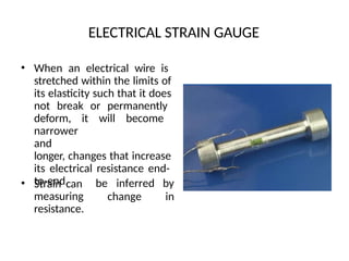 ELECTRICAL STRAIN GAUGE
• When an electrical wire is
stretched within the limits of
its elasticity such that it does
not break or permanently
deform, it will become
narrower
and
longer, changes that increase
its electrical resistance end-
to-end.
• Strain can
measuring
resistance.
change
be inferred by
in
 
