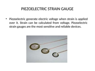 PIEZOELECTRIC STRAIN GAUGE
• Piezoelectric generate electric voltage when strain is applied
over it. Strain can be calculated from voltage. Piezoelectric
strain gauges are the most sensitive and reliable devices.
 