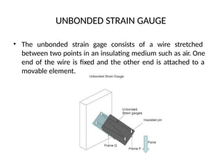 UNBONDED STRAIN GAUGE
• The unbonded strain gage consists of a wire stretched
between two points in an insulating medium such as air. One
end of the wire is fixed and the other end is attached to a
movable element.
 