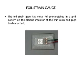 FOIL STRAIN GAUGE
• The foil strain gage has metal foil photo-etched in a grid
pattern on the electric insulator of the thin resin and gage
leads attached,
 