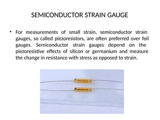 SEMICONDUCTOR STRAIN GAUGE
• For measurements of small strain, semiconductor strain
gauges, so called piezoresistors, are often preferred over foil
gauges. Semiconductor strain gauges depend on the
piezoresistive effects of silicon or germanium and measure
the change in resistance with stress as opposed to strain.
 
