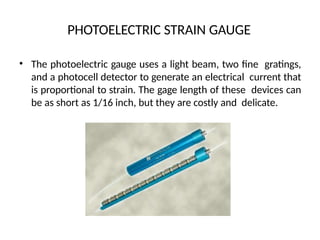 PHOTOELECTRIC STRAIN GAUGE
• The photoelectric gauge uses a light beam, two fine gratings,
and a photocell detector to generate an electrical current that
is proportional to strain. The gage length of these devices can
be as short as 1/16 inch, but they are costly and delicate.
 