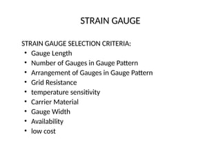 STRAIN GAUGE
STRAIN GAUGE SELECTION CRITERIA:
• Gauge Length
• Number of Gauges in Gauge Pattern
• Arrangement of Gauges in Gauge Pattern
• Grid Resistance
• temperature sensitivity
• Carrier Material
• Gauge Width
• Availability
• low cost
 