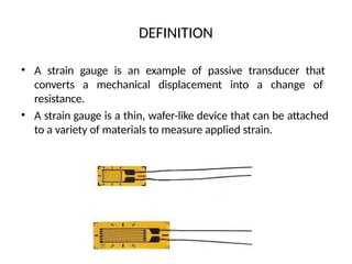 DEFINITION
• A strain gauge is an example of passive transducer that
converts a mechanical displacement into a change of
resistance.
• A strain gauge is a thin, wafer-like device that can be attached
to a variety of materials to measure applied strain.
 