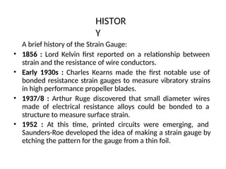 HISTOR
Y
A brief history of the Strain Gauge:
• 1856 : Lord Kelvin first reported on a relationship between
strain and the resistance of wire conductors.
• Early 1930s : Charles Kearns made the first notable use of
bonded resistance strain gauges to measure vibratory strains
in high performance propeller blades.
• 1937/8 : Arthur Ruge discovered that small diameter wires
made of electrical resistance alloys could be bonded to a
structure to measure surface strain.
• 1952 : At this time, printed circuits were emerging, and
Saunders-Roe developed the idea of making a strain gauge by
etching the pattern for the gauge from a thin foil.
 