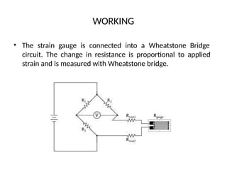 WORKING
• The strain gauge is connected into a Wheatstone Bridge
circuit. The change in resistance is proportional to applied
strain and is measured with Wheatstone bridge.
 