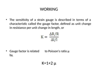 WORKING
• The sensitivity of a strain gauge is described in terms of a
characteristic called the gauge factor, defined as unit change
in resistance per unit change in length, or
• Gauge factor is related to Poisson's ratio µ
by,
K=1+2 µ
 