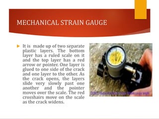 MECHANICAL STRAIN GAUGE
 It is made up of two separate
plastic layers. The bottom
layer has a ruled scale on it
and the top layer has a red
arrow or pointer. One layer is
glued to one side of the crack
and one layer to the other. As
the crack opens, the layers
slide very slowly past one
another and the pointer
moves over the scale. The red
crosshairs move on the scale
as the crack widens.
 
