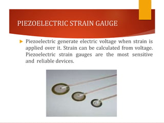 PIEZOELECTRIC STRAIN GAUGE
 Piezoelectric generate electric voltage when strain is
applied over it. Strain can be calculated from voltage.
Piezoelectric strain gauges are the most sensitive
and reliable devices.
 