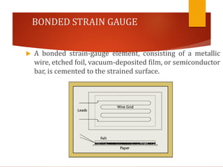 BONDED STRAIN GAUGE
 A bonded strain-gauge element, consisting of a metallic
wire, etched foil, vacuum-deposited film, or semiconductor
bar, is cemented to the strained surface.
 