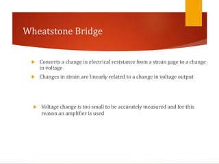 Wheatstone Bridge
 Converts a change in electrical resistance from a strain gage to a change
in voltage
 Changes in strain are linearly related to a change in voltage output
 Voltage change is too small to be accurately measured and for this
reason an amplifier is used
 