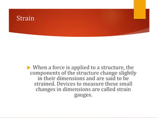 Strain
 When a force is applied to a structure, the
components of the structure change slightly
in their dimensions and are said to be
strained. Devices to measure these small
changes in dimensions are called strain
gauges.
 