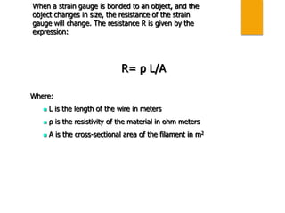 When a strain gauge is bonded to an object, and the
object changes in size, the resistance of the strain
gauge will change. The resistance R is given by the
expression:
R= ρ L/A
Where:
 L is the length of the wire in meters
 ρ is the resistivity of the material in ohm meters
 A is the cross-sectional area of the filament in m2
 